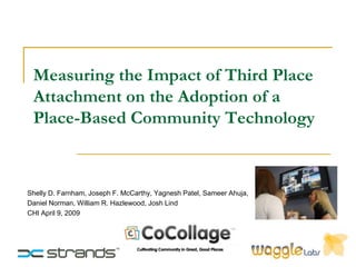 Measuring the Impact of Third Place
 Attachment on the Adoption of a
 Place-Based Community Technology



Shelly D. Farnham, Joseph F. McCarthy, Yagnesh Patel, Sameer Ahuja,
Daniel Norman, William R. Hazlewood, Josh Lind
CHI April 9, 2009
 