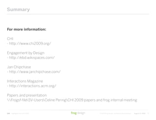 Summary



For more information:

CHI
- http://www.chi2009.org/

Engagement by Design
- http://ebd.wikispaces.com/

Jan Chipchase
- http://www.janchipchase.com/

Interactions Magazine
- http://interactions.acm.org/

Papers and presentation
Frogsf-fileSV-UsersCeline PeringCHI 2009 papers and frog internal meeting


CHI   Highlights from CHI 2009                         © 2009 frog design. confidential & proprietary   August 12, 2009   79
 