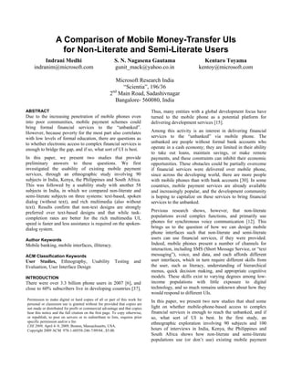 A Comparison of Mobile Money-Transfer UIs
                    for Non-Literate and Semi-Literate Users
         Indrani Medhi                                   S. N. Nagasena Gautama                          Kentaro Toyama
    indranim@microsoft.com                               gunit_mack@yahoo.co.in                        kentoy@microsoft.com

                                                         Microsoft Research India
                                                           “Scientia”, 196/36
                                                      2nd Main Road, Sadashivnagar
                                                        Bangalore- 560080, India
ABSTRACT                                                                       Thus, many entities with a global development focus have
Due to the increasing penetration of mobile phones even                        turned to the mobile phone as a potential platform for
into poor communities, mobile payment schemes could                            delivering development services [15].
bring formal financial services to the “unbanked”.
However, because poverty for the most part also correlates                     Among this activity is an interest in delivering financial
with low levels of formal education, there are questions as                    services to the “unbanked” via mobile phone. The
to whether electronic access to complex financial services is                  unbanked are people without formal bank accounts who
enough to bridge the gap, and if so, what sort of UI is best.                  operate in a cash economy; they are limited in their ability
                                                                               to take out loans, maintain savings, or make remote
In this paper, we present two studies that provide                             payments, and these constraints can inhibit their economic
preliminary answers to these questions. We first                               opportunities. These obstacles could be partially overcome
investigated the usability of existing mobile payment                          if financial services were delivered over mobile phone,
services, through an ethnographic study involving 90                           since across the developing world, there are more people
subjects in India, Kenya, the Philippines and South Africa.                    with mobile phones than with bank accounts [30]. In some
This was followed by a usability study with another 58                         countries, mobile payment services are already available
subjects in India, in which we compared non-literate and                       and increasingly popular, and the development community
semi-literate subjects on three systems: text-based, spoken                    is hoping to capitalize on these services to bring financial
dialog (without text), and rich multimedia (also without                       services to the unbanked.
text). Results confirm that non-text designs are strongly
preferred over text-based designs and that while task-                         Previous research shows, however, that non-literate
completion rates are better for the rich multimedia UI,                        populations avoid complex functions, and primarily use
speed is faster and less assistance is required on the spoken-                 phones for synchronous voice communication [12]. This
dialog system.                                                                 brings us to the question of how we can design mobile
                                                                               phone interfaces such that non-literate and semi-literate
Author Keywords                                                                users can use financial services, if they were provided.
Mobile banking, mobile interfaces, illiteracy.                                 Indeed, mobile phones present a number of channels for
                                                                               interaction, including SMS (Short Message Service, or “text
ACM Classification Keywords                                                    messaging”), voice, and data, and each affords different
User Studies, Ethnography, Usability                     Testing      and      user interfaces, which in turn require different skills from
Evaluation, User Interface Design                                              the user, such as literacy, understanding of hierarchical
                                                                               menus, quick decision making, and appropriate cognitive
INTRODUCTION                                                                   models. These skills exist to varying degrees among low-
There were over 3.3 billion phone users in 2007 [6], and                       income populations with little exposure to digital
close to 60% subscribers live in developing countries [37].                    technology, and so much remains unknown about how they
                                                                               would respond to different UIs.
Permission to make digital or hard copies of all or part of this work for      In this paper, we present two new studies that shed some
personal or classroom use is granted without fee provided that copies are
not made or distributed for profit or commercial advantage and that copies     light on whether mobile-phone-based access to complex
bear this notice and the full citation on the first page. To copy otherwise,   financial services is enough to reach the unbanked, and if
or republish, to post on servers or to redistribute to lists, requires prior   so, what sort of UI is best. In the first study, an
specific permission and/or a fee.                                              ethnographic exploration involving 90 subjects and 100
CHI 2009, April 4–9, 2009, Boston, Massachusetts, USA.
Copyright 2009 ACM 978-1-60558-246-7/09/04...$5.00.                            hours of interviews in India, Kenya, the Philippines and
                                                                               South Africa shows how non-literate and semi-literate
                                                                               populations use (or don’t use) existing mobile payment
 