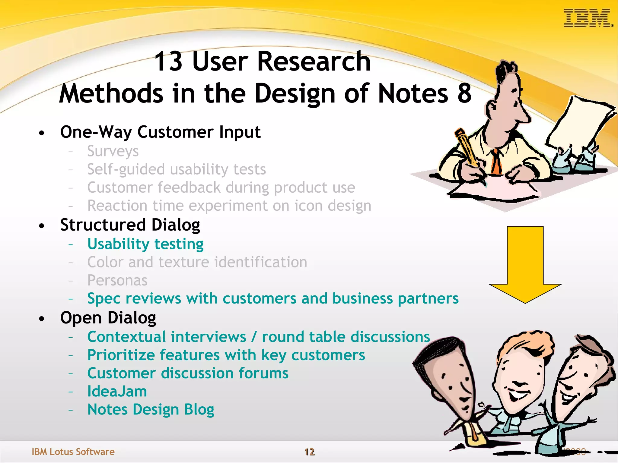 13 User Research  Methods in the Design of Notes 8 One-Way Customer Input Surveys  Self-guided usability tests Customer feedback during product use Reaction time experiment on icon design   Structured Dialog Usability testing Color and texture identification Personas Spec reviews with customers and business partners Open Dialog Contextual interviews / round table discussions Prioritize features with key customers Customer discussion forums IdeaJam Notes Design Blog 