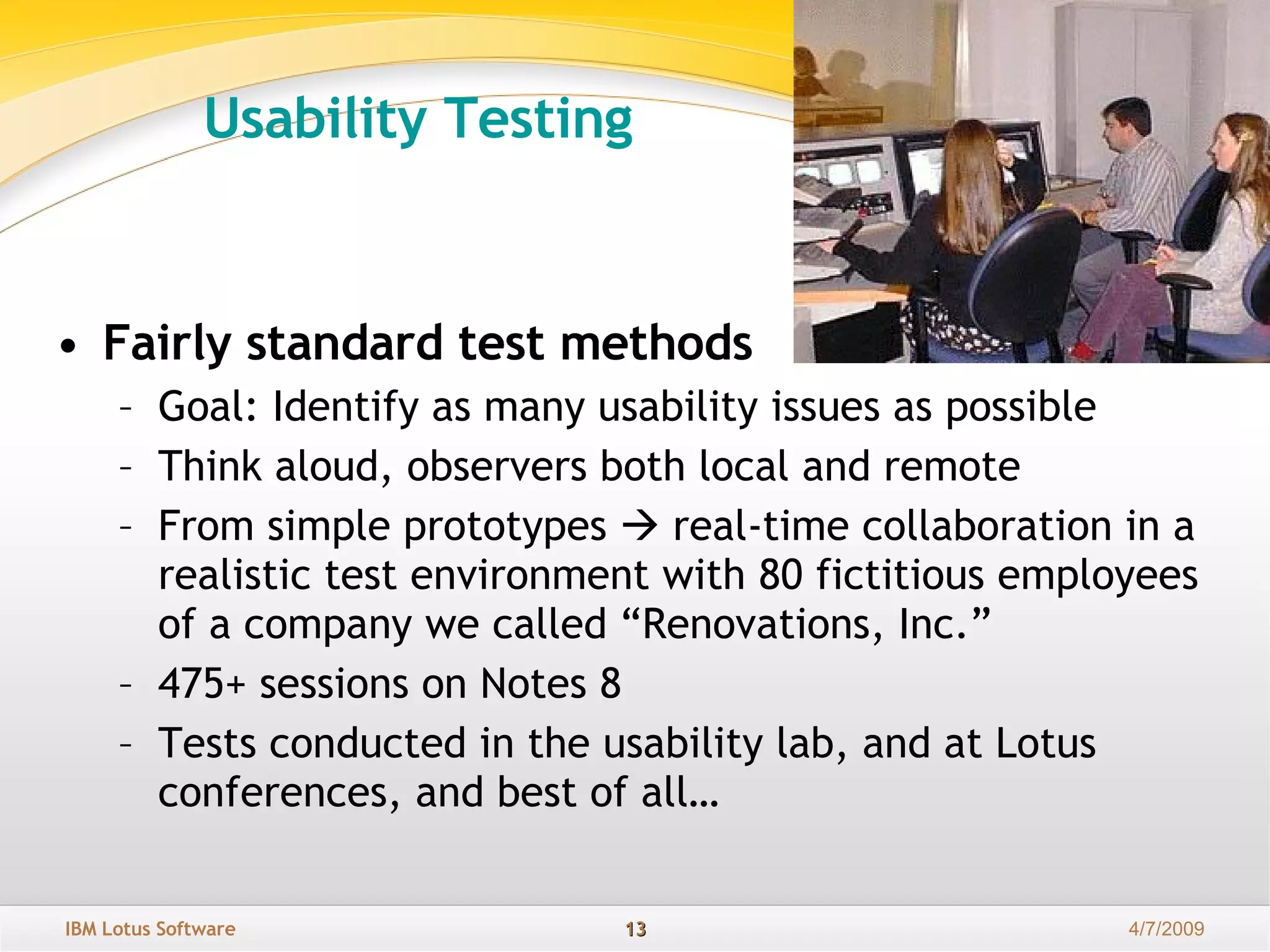 Usability Testing    Fairly standard test methods   Goal: Identify as many usability issues as possible Think aloud, observers both local and remote  From simple prototypes    real-time collaboration in a realistic test environment with 80 fictitious employees of a company we called “Renovations, Inc.” 475+ sessions on Notes 8  Tests conducted in the usability lab, and at Lotus conferences, and best of all… 