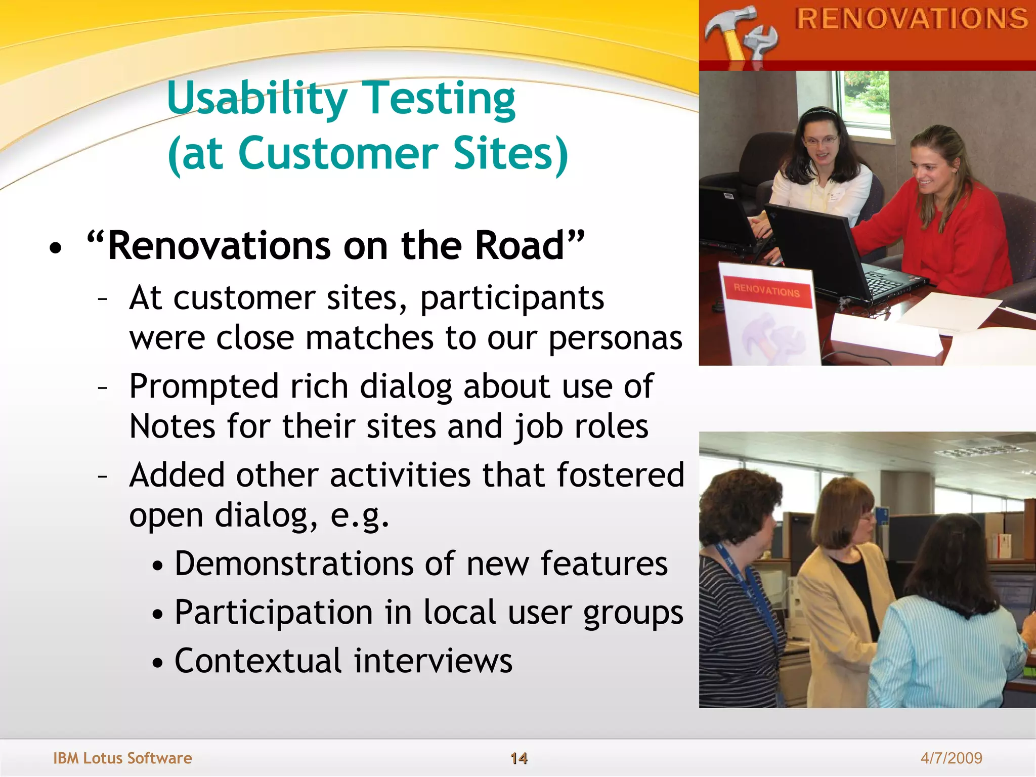“ Renovations on the Road”   At customer sites, participants were close matches to our personas Prompted rich dialog about use of Notes for their sites and job roles Added other activities that fostered open dialog, e.g. Demonstrations of new features Participation in local user groups Contextual interviews Usability Testing  (at Customer Sites) 