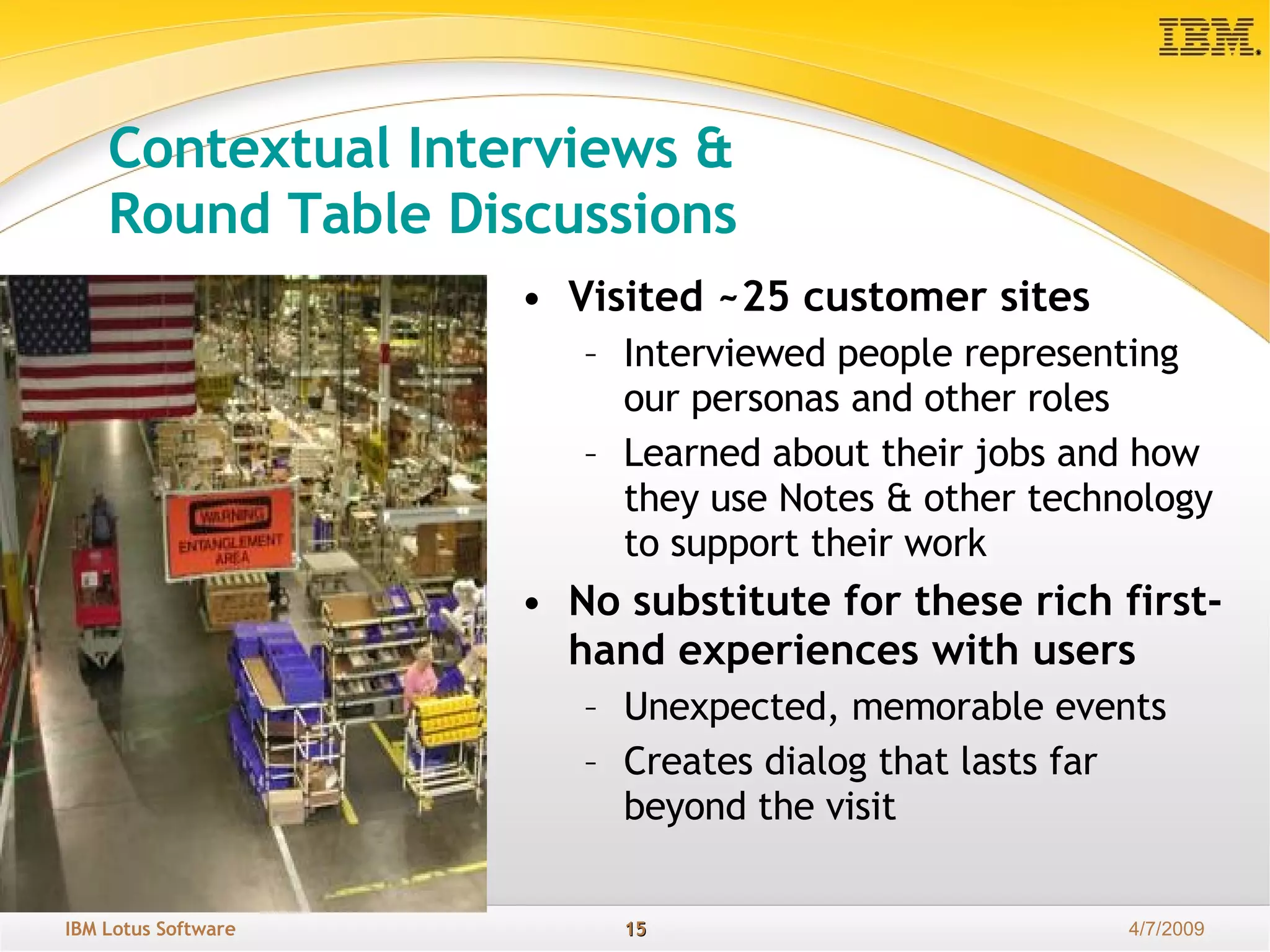 Contextual Interviews &  Round Table Discussions Visited ~25 customer sites Interviewed people representing our personas and other roles Learned about their jobs and how they use Notes & other technology to support their work No substitute for these rich first-hand experiences with users Unexpected, memorable events Creates dialog that lasts far beyond the visit 