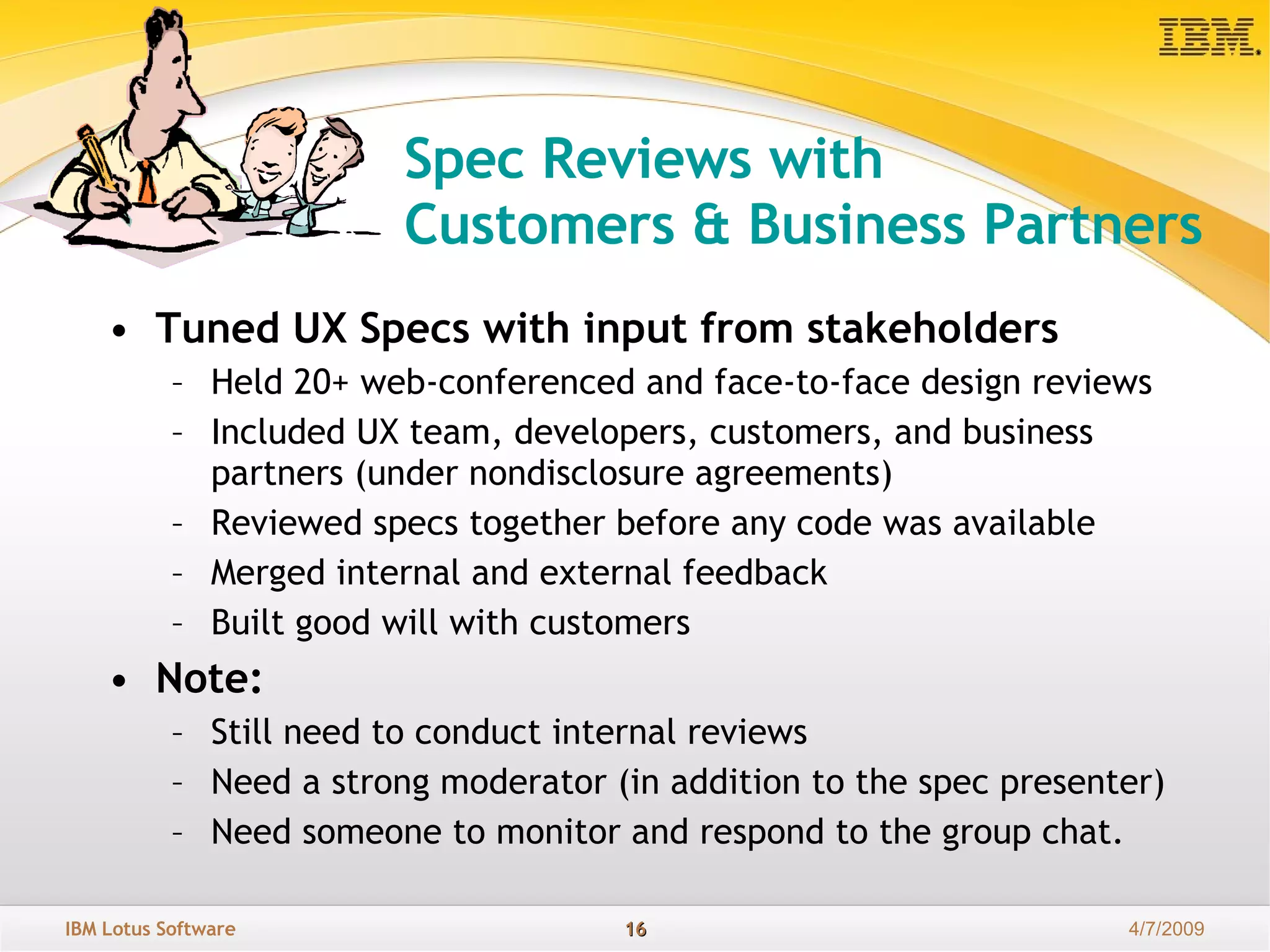 Spec Reviews with  Customers & Business Partners Tuned UX Specs with input from stakeholders Held 20+ web-conferenced and face-to-face design reviews Included UX team, developers, customers, and business partners (under nondisclosure agreements)  Reviewed specs together before any code was available Merged internal and external feedback Built good will with customers Note: Still need to conduct internal reviews Need a strong moderator (in addition to the spec presenter) Need someone to monitor and respond to the group chat. 
