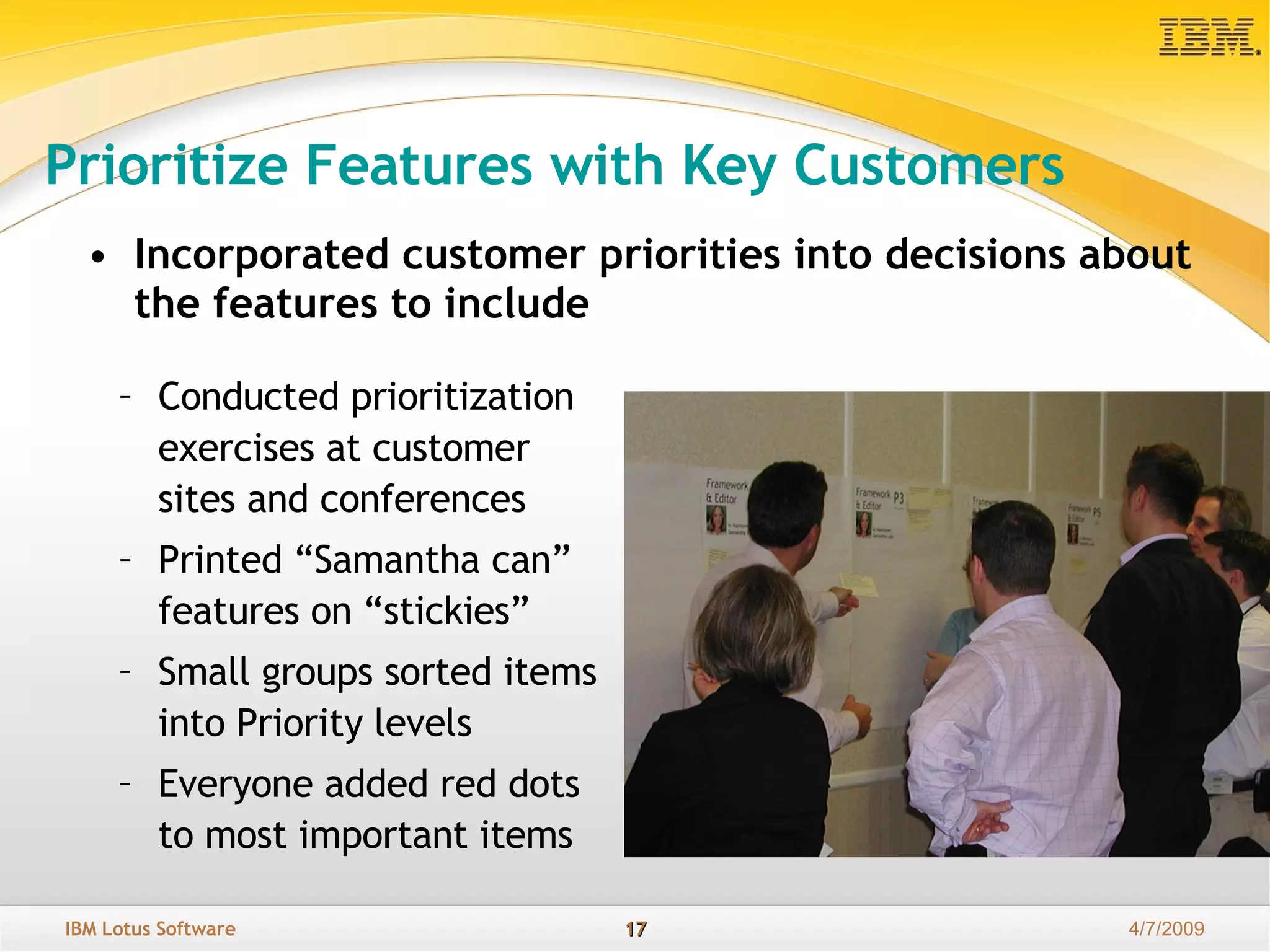 Prioritize Features with Key Customers Incorporated customer priorities into decisions about the features to include Conducted prioritization exercises at customer sites and conferences Printed “Samantha can” features on “stickies”  Small groups sorted items into Priority levels Everyone added red dots to most important items 