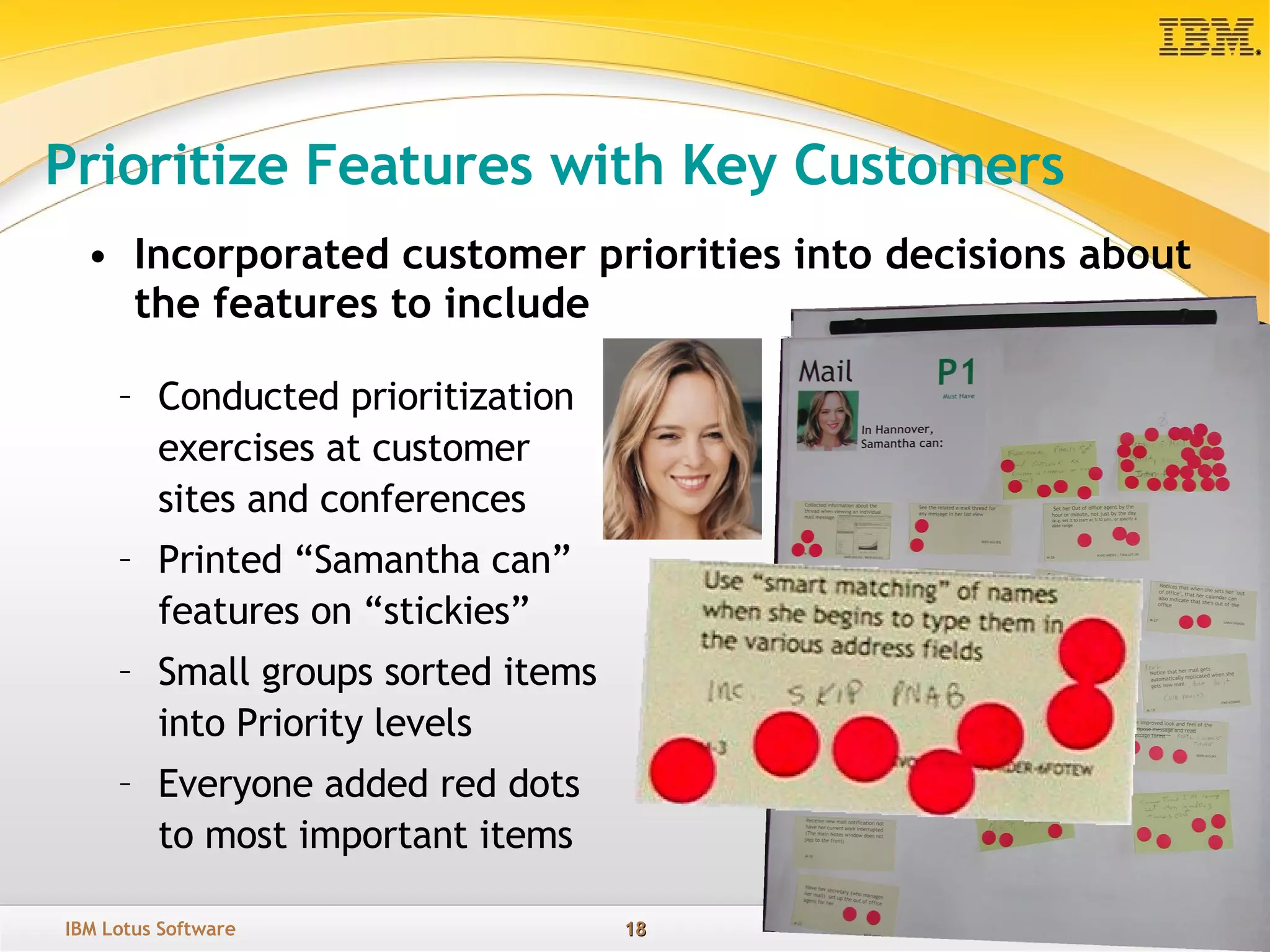Prioritize Features with Key Customers Incorporated customer priorities into decisions about the features to include Conducted prioritization exercises at customer sites and conferences Printed “Samantha can” features on “stickies”  Small groups sorted items into Priority levels Everyone added red dots to most important items 