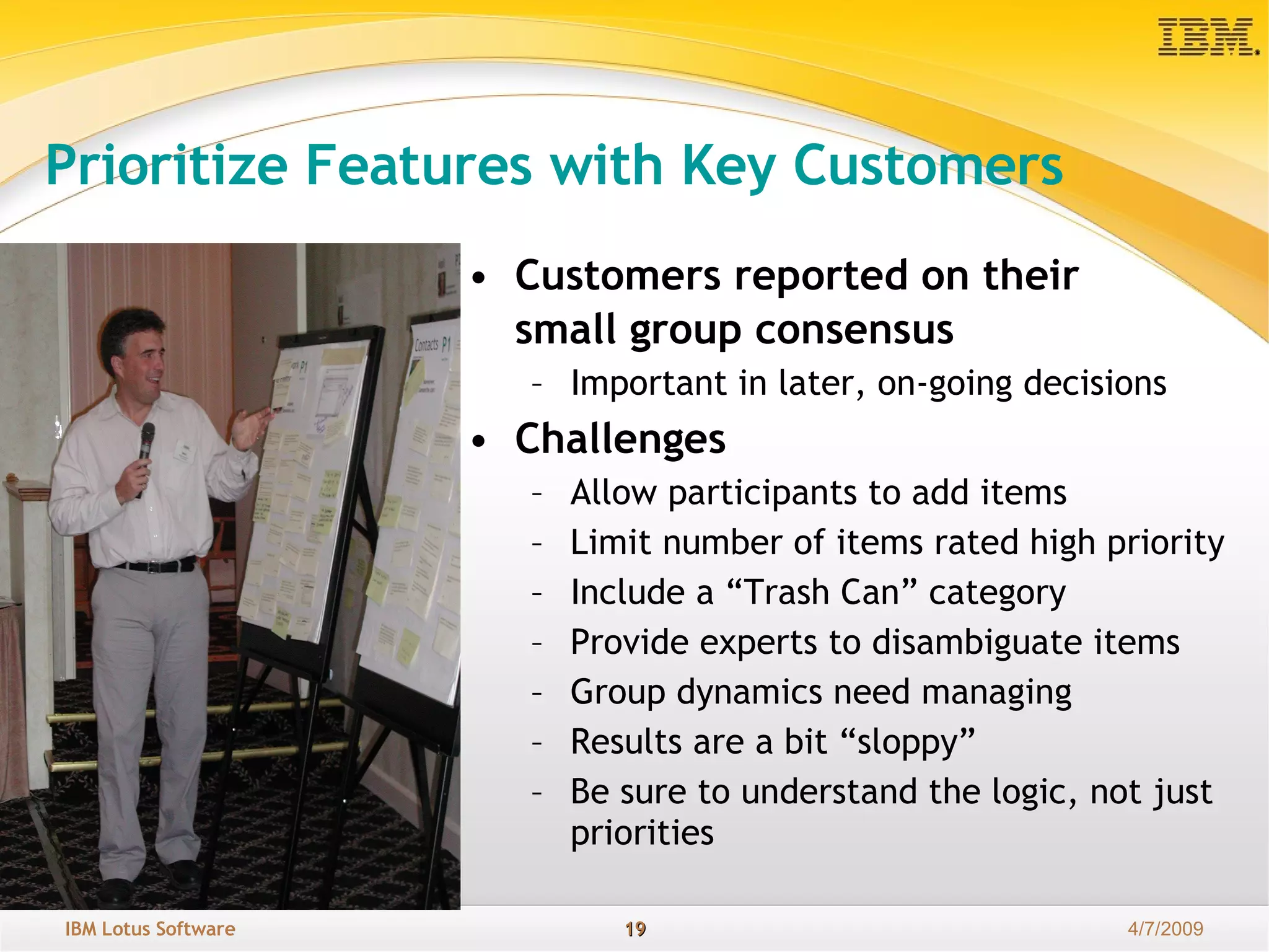 Customers reported on their  small group consensus Important in later, on-going decisions Challenges Allow participants to add items Limit number of items rated high priority Include a “Trash Can” category Provide experts to disambiguate items Group dynamics need managing Results are a bit “sloppy”  Be sure to understand the logic, not just priorities Prioritize Features with Key Customers 