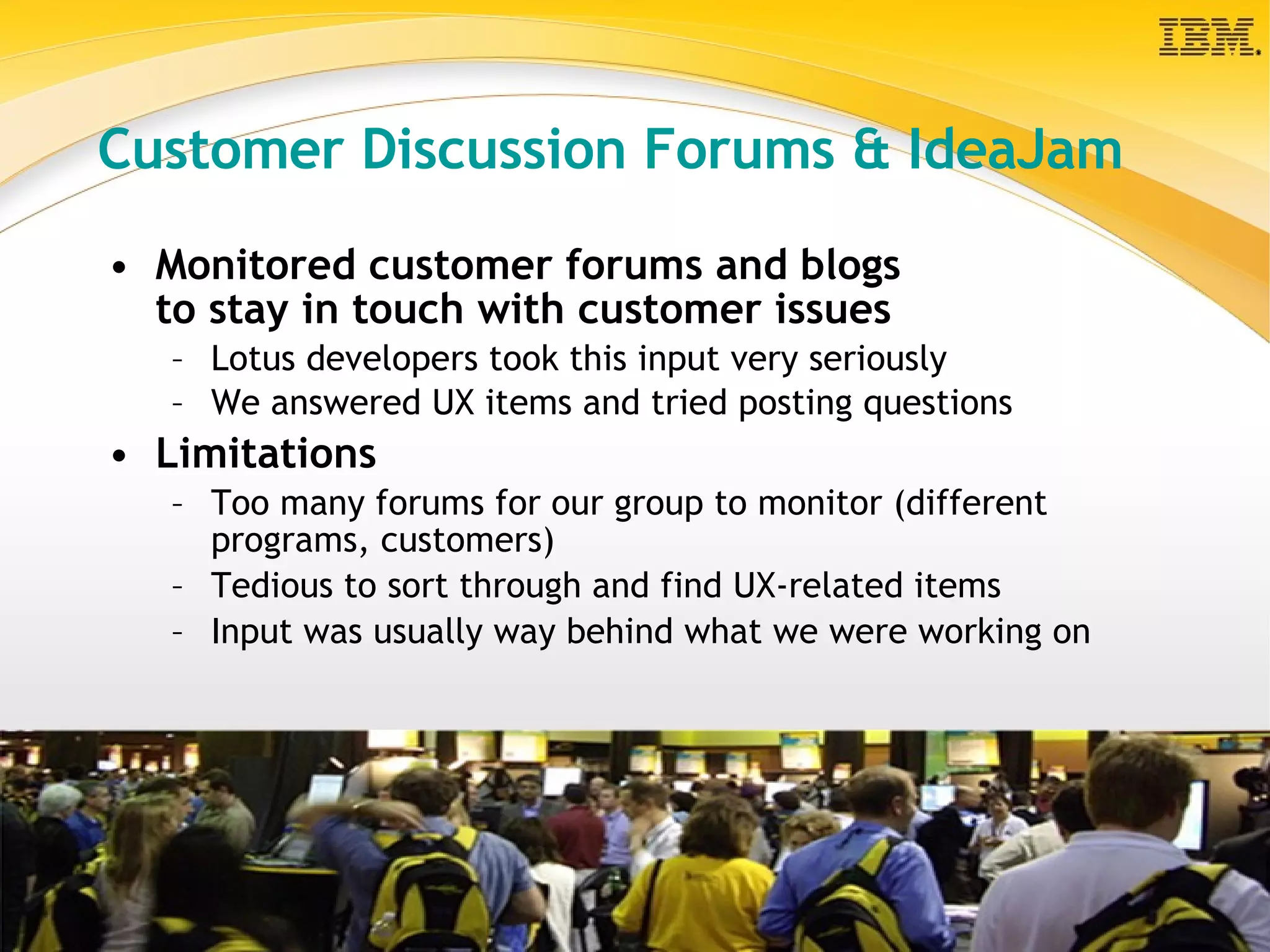 Customer Discussion Forums & IdeaJam Monitored customer forums and blogs  to stay in touch with customer issues Lotus developers took this input very seriously We answered UX items and tried posting questions   Limitations Too many forums for our group to monitor (different programs, customers) Tedious to sort through and find UX-related items Input was usually way behind what we were working on 