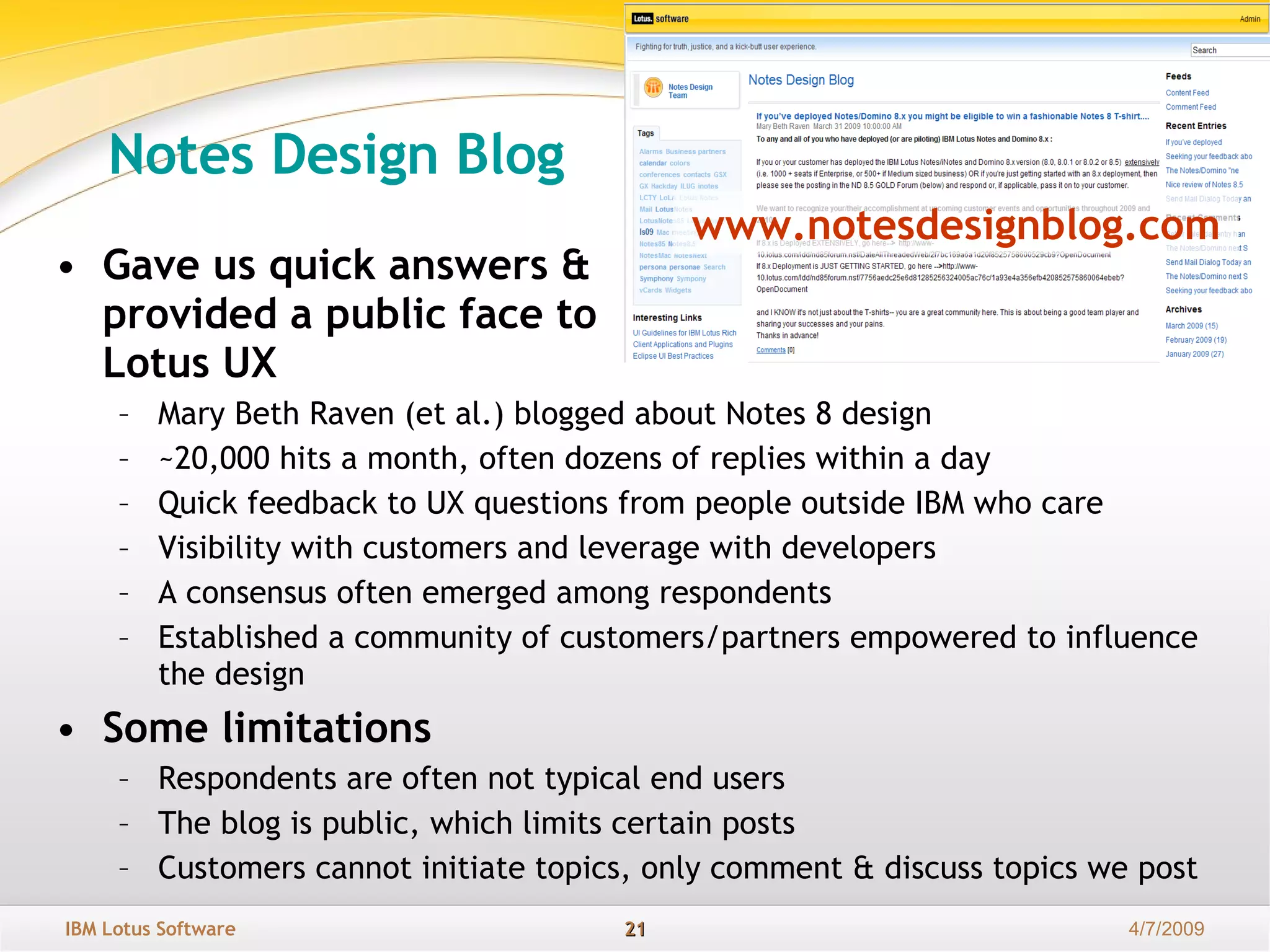 Notes Design Blog Gave us quick answers &  provided a public face to  Lotus UX Mary Beth Raven (et al.) blogged about Notes 8 design  ~20,000 hits a month, often dozens of replies within a day Quick feedback to UX questions from people outside IBM who care Visibility with customers and leverage with developers A consensus often emerged among respondents  Established a community of customers/partners empowered to influence the design Some limitations Respondents are often not typical end users The blog is public, which limits certain posts Customers cannot initiate topics, only comment & discuss topics we post www.notesdesignblog.com 