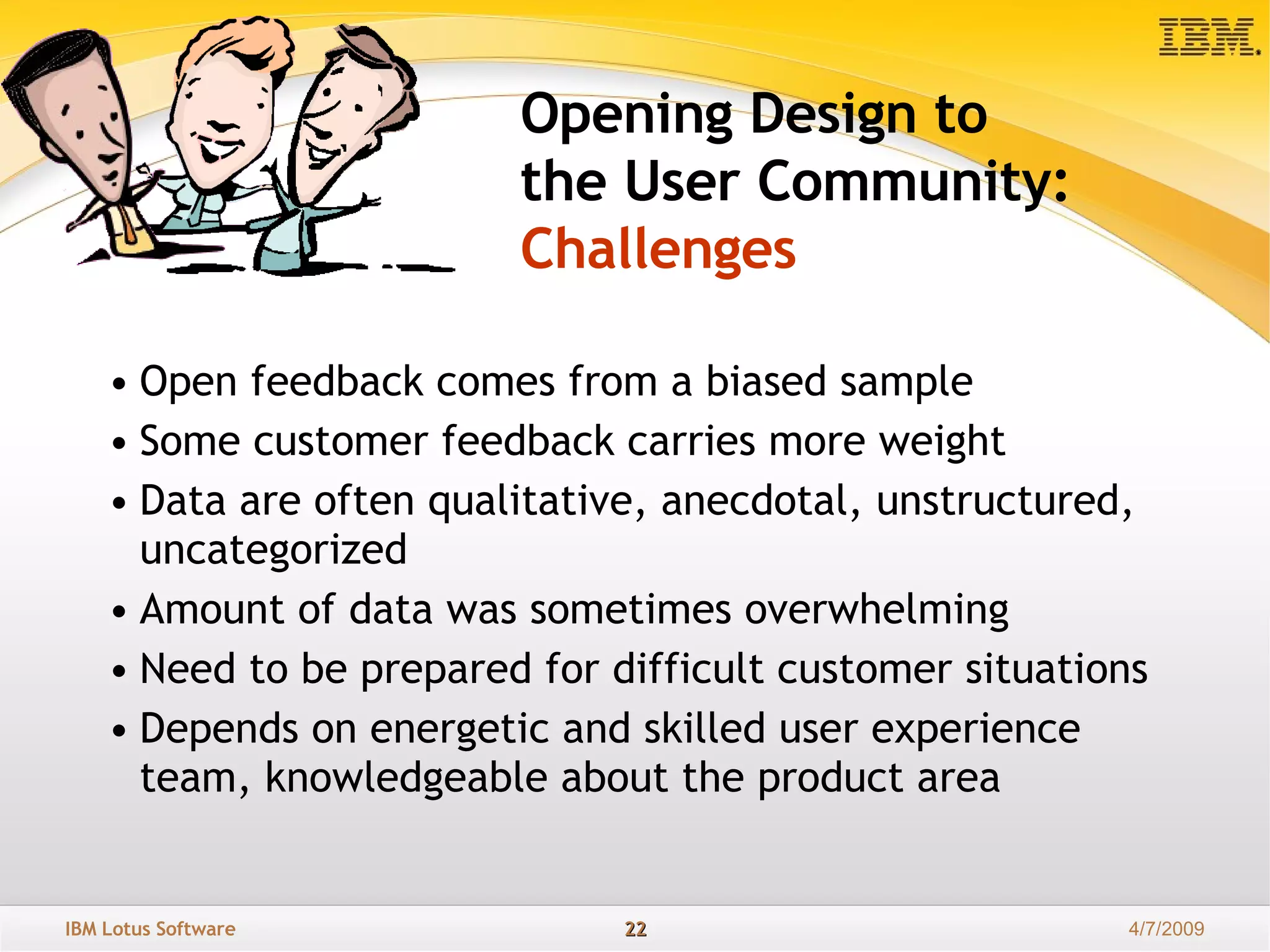 Open feedback comes from a biased sample Some customer feedback carries more weight Data are often qualitative, anecdotal, unstructured, uncategorized Amount of data was sometimes overwhelming Need to be prepared for difficult customer situations Depends on energetic and skilled user experience team, knowledgeable about the product area Opening Design to  the User Community: Challenges 