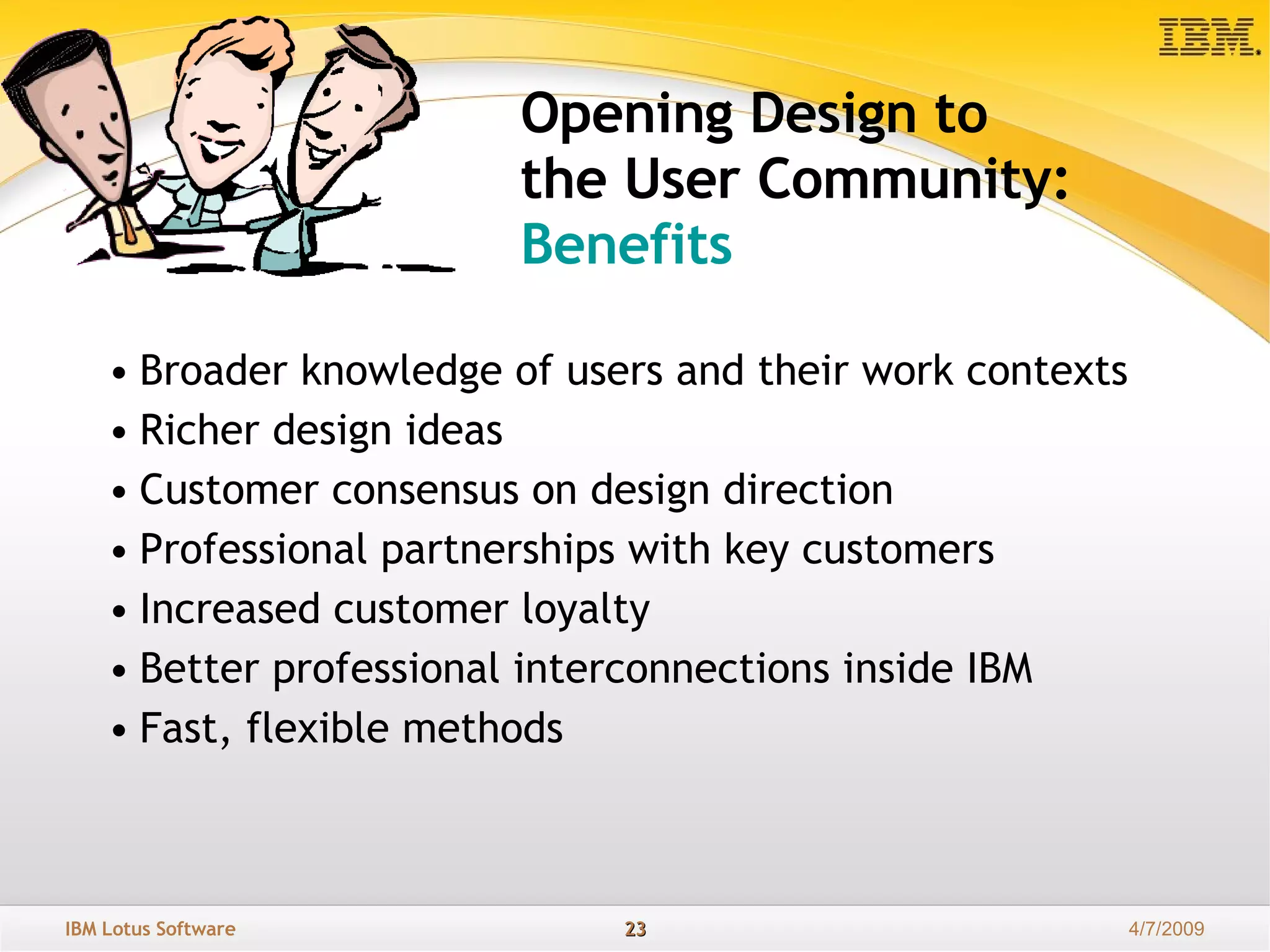 Opening Design to  the User Community: Benefits Broader knowledge of users and their work contexts Richer design ideas Customer consensus on design direction Professional partnerships with key customers Increased customer loyalty Better professional interconnections inside IBM Fast, flexible methods 
