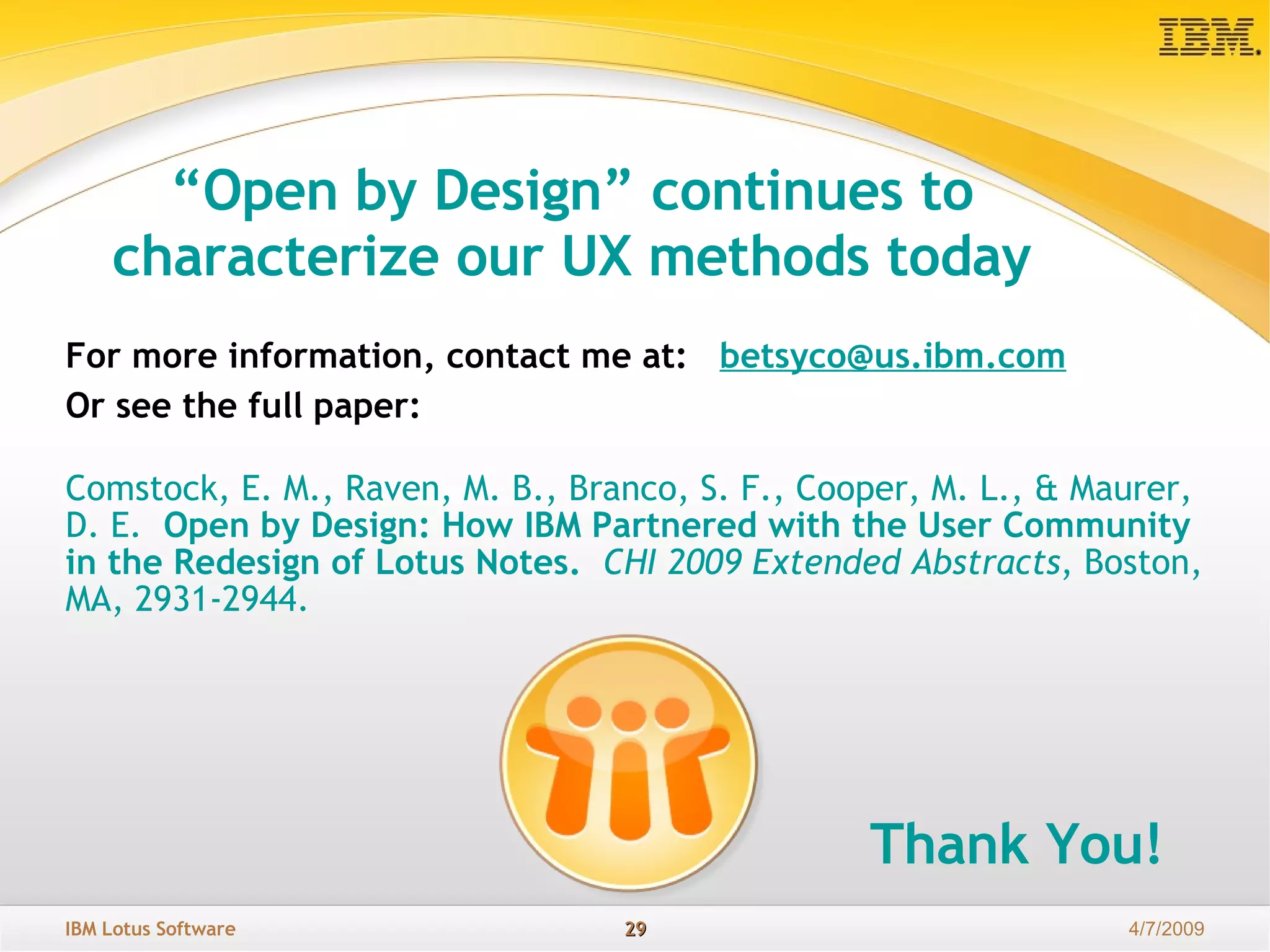“ Open by Design” continues to characterize our UX methods today For more information, contact me at:  b et [email_address] Or see the full paper:  Comstock, E. M., Raven, M. B., Branco, S. F., Cooper, M. L., & Maurer, D. E.   Open by Design: How IBM Partnered with the User Community in the Redesign of Lotus Notes.  CHI 2009 Extended Abstracts , Boston, MA, 2931-2944. Thank You! 