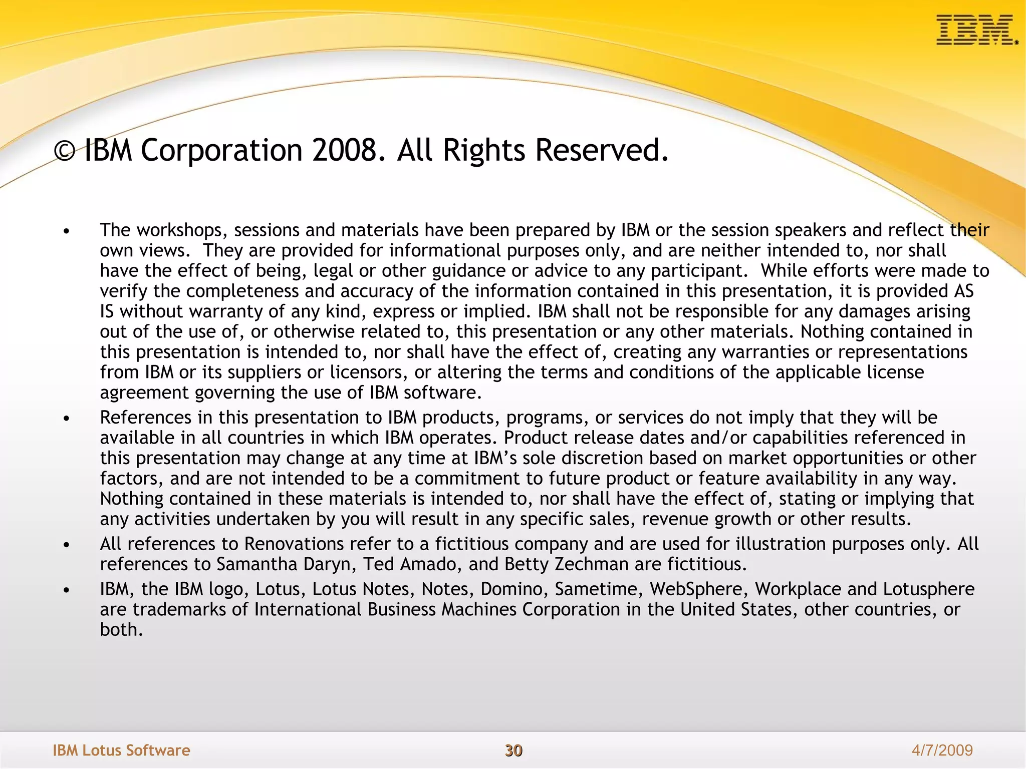 © IBM Corporation 2008. All Rights Reserved. The workshops, sessions and materials have been prepared by IBM or the session speakers and reflect their own views.  They are provided for informational purposes only, and are neither intended to, nor shall have the effect of being, legal or other guidance or advice to any participant.  While efforts were made to verify the completeness and accuracy of the information contained in this presentation, it is provided AS IS without warranty of any kind, express or implied. IBM shall not be responsible for any damages arising out of the use of, or otherwise related to, this presentation or any other materials. Nothing contained in this presentation is intended to, nor shall have the effect of, creating any warranties or representations from IBM or its suppliers or licensors, or altering the terms and conditions of the applicable license agreement governing the use of IBM software. References in this presentation to IBM products, programs, or services do not imply that they will be available in all countries in which IBM operates. Product release dates and/or capabilities referenced in this presentation may change at any time at IBM’s sole discretion based on market opportunities or other factors, and are not intended to be a commitment to future product or feature availability in any way.  Nothing contained in these materials is intended to, nor shall have the effect of, stating or implying that any activities undertaken by you will result in any specific sales, revenue growth or other results.  All references to Renovations refer to a fictitious company and are used for illustration purposes only. All references to Samantha Daryn, Ted Amado, and Betty Zechman are fictitious. IBM, the IBM logo, Lotus, Lotus Notes, Notes, Domino, Sametime, WebSphere, Workplace and Lotusphere are trademarks of International Business Machines Corporation in the United States, other countries, or both.  