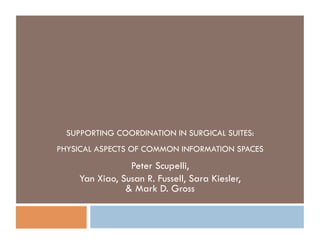SUPPORTING COORDINATION IN SURGICAL SUITES:
PHYSICAL ASPECTS OF COMMON INFORMATION SPACES
                 Peter Scupelli,
     Yan Xiao, Susan R. Fussell, Sara Kiesler,
                & Mark D. Gross
 