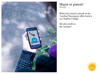 Mayor or patron?
The story



While Eva’s mind is already in the
“zweibar” Foursquare oﬀers Sarah a
         ,
300 'Explorer' badge.

She also strolls to
the “zweibar”.
 