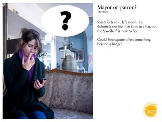 Mayor or patron?
The story



Sarah feels a bit left alone. It’ s
deﬁnitely not her ﬁrst time in a bar, but
the “zweibar” is new to her.

Could Foursquare oﬀers something
beyond a badge?
 