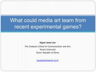 What could media art learn from
 recent experimental games?

                   Hyun-Jean Lee
     The Graduate School of Communication and Arts
                   Yonsei University
                Seoul, Republic of Korea


                hyunjean@yonsei.ac.kr
 