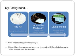 My Background…




                                         Interactive
             Fine Art                                               Digital Media
                                          Media Art
     Painting, Video, Installation Art      Computer-based           Theory and Practice
                                         Interactive Installation      in Digital Media




→ What is the meaning of “interactivity” ?

→ Why and how interactive experiences can be perceived differently in interactive
  media art work from fine art work?
 