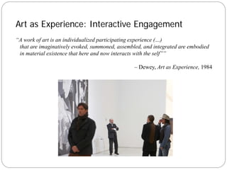 Art as Experience: Interactive Engagement
“A work of art is an individualized participating experience (…)
 that are imaginatively evoked, summoned, assembled, and integrated are embodied
 in material existence that here and now interacts with the self””

                                                 – Dewey, Art as Experience, 1984
 