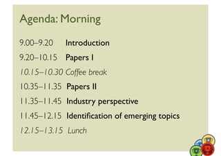 Agenda: Morning	

9.00–9.20 	

 Introduction	

9.20–10.15 	

 Papers I	

10.15–10.30	

Coffee break	

10.35–11.35 	

Papers II	

11.35–11.45 	

Industry perspective	

11.45–12.15 	

Identiﬁcation of emerging topics	

12.15–13.15 	

Lunch	

 