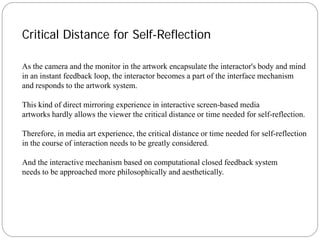 Critical Distance for Self-Reflection

As the camera and the monitor in the artwork encapsulate the interactor's body and mind
in an instant feedback loop, the interactor becomes a part of the interface mechanism
and responds to the artwork system.

This kind of direct mirroring experience in interactive screen-based media
artworks hardly allows the viewer the critical distance or time needed for self-reflection.

Therefore, in media art experience, the critical distance or time needed for self-reflection
in the course of interaction needs to be greatly considered.

And the interactive mechanism based on computational closed feedback system
needs to be approached more philosophically and aesthetically.
 