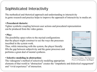 Sophisticated Interactivity
The methodical and rhetorical approach and understanding to interactivity
in game research and practice helps to improve the approach of interactivity in media art.

• Procedural rhetoric:
Tighter symbolic coupling between user actions and procedural representation
can be produced from the video games.

• Play:
The possibility space refers to the myriad configurations
that the player might construct to see the ways the processes
inscribed in the system work.
Thus, while interacting with the system, the player literally
fills the gap between subjectivity and the game processes and
performs a great deal of mental synthesis.

• Selective modeling in abstraction:                                 Persuasive Games: The Expressive
                                                                     Power of Videogames, Ian Bogost
The videogame’s method of selectively modeling appropriate
elements of that world in “abstraction” creates the “empathetic and dialectical engagement”
and “vivid experience” of interaction.
 