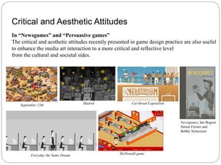 Critical and Aesthetic Attitudes
In “Newsgames” and “Persuasive games”
The critical and aesthetic attitudes recently presented in game design practice are also useful
to enhance the media art interaction to a more critical and reflective level
from the cultural and societal sides.




    September 12th                  Madrid              Cut throat Capitalism




                                                                                Newsgames, Ian Bogost
                                                                                Simon Ferrari and
                                                                                Bobby Schweizer




          Everyday the Same Dream                 McDonald game
 