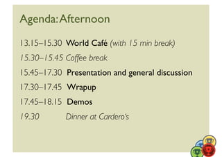 Agenda: Afternoon	

13.15–15.30	

 World Café (with 15 min break)	

15.30–15.45	

Coffee break	

15.45–17.30 	

Presentation and general discussion	

17.30–17.45 	

Wrapup	

17.45–18.15 	

Demos	

19.30	

      Dinner at Cardero‘s	

 