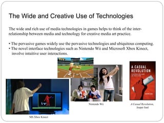 The Wide and Creative Use of Technologies
The wide and rich use of media technologies in games helps to think of the inter-
relationship between media and technology for creative media art practice.

• The pervasive games widely use the pervasive technologies and ubiquitous computing.
• The novel interface technologies such as Nintendo Wii and Microsoft Xbox Kinect,
  involve intuitive user interactions.




                                                Nintendo Wii              A Casual Revolution,
                                                                              Jesper Juul


            MS Xbox Kinect
 