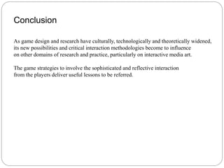 Conclusion

As game design and research have culturally, technologically and theoretically widened,
its new possibilities and critical interaction methodologies become to influence
on other domains of research and practice, particularly on interactive media art.

The game strategies to involve the sophisticated and reflective interaction
from the players deliver useful lessons to be referred.
 