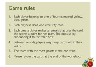 Game rules	

1.  Each player belongs to one of four teams: red, yellow,
    blue, green.	

2.  Each player is dealt one creativity card.	

3.  Each time a player makes a remark that uses the card,
    she scores a point for her team. She does so by
    announcing it to the table host.	

4.  Between rounds, players may swap cards within their
    team.	

5.  The team with the most points at the end wins.	

6.  Please return the cards at the end of the workshop.	

 