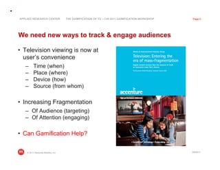 APPLIED RESEARCH CENTER             THE GAMIFICATION OF TV – CHI 2011 GAMIFICATION WORKSHOP   Page 2




We need new ways to track  engage audiences

•  Television viewing is now at
   user’s convenience
   –      Time (when)
   –      Place (where)
   –      Device (how)
   –      Source (from whom)

•  Increasing Fragmentation
   –  Of Audience (targeting)
   –  Of Attention (engaging)

•  Can Gamification Help?

    © 2011 Motorola Mobility, Inc                                                             3/8/2011
 