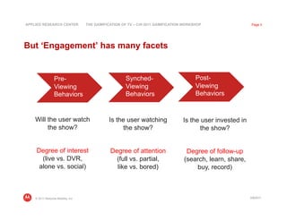 APPLIED RESEARCH CENTER             THE GAMIFICATION OF TV – CHI 2011 GAMIFICATION WORKSHOP                  Page 3




But ‘Engagement’ has many facets


                  Pre-                                 Synched-                         Post-
                  Viewing                              Viewing                          Viewing
                  Behaviors                            Behaviors                        Behaviors



    Will the user watch                        Is the user watching               Is the user invested in
         the show?                                  the show?                           the show?


     Degree of interest                        Degree of attention                 Degree of follow-up
       (live vs. DVR,                            (full vs. partial,               (search, learn, share,
      alone vs. social)                          like vs. bored)                      buy, record)



    © 2011 Motorola Mobility, Inc                                                                           3/8/2011
 