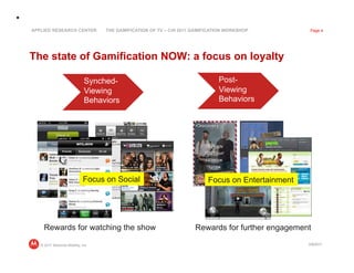 APPLIED RESEARCH CENTER            THE GAMIFICATION OF TV – CHI 2011 GAMIFICATION WORKSHOP          Page 4




The state of Gamification NOW: a focus on loyalty

                              Synched-                                        Post-
                              Viewing                                         Viewing
                              Behaviors                                       Behaviors




                             Focus on Social                              Focus on Entertainment




     Rewards for watching the show                                   Rewards for further engagement

   © 2011 Motorola Mobility, Inc                                                                   3/8/2011
 