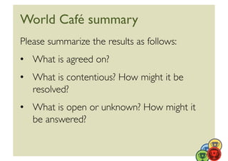 World Café summary	

Please summarize the results as follows:	

•  What is agreed on?	

•  What is contentious? How might it be
   resolved?	

•  What is open or unknown? How might it
   be answered?	

 