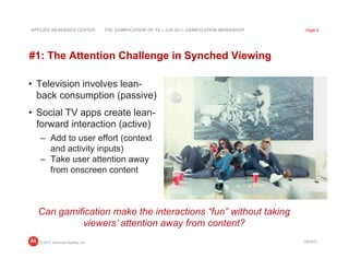 APPLIED RESEARCH CENTER            THE GAMIFICATION OF TV – CHI 2011 GAMIFICATION WORKSHOP    Page 6




#1: The Attention Challenge in Synched Viewing

•  Television involves lean-
   back consumption (passive)
•  Social TV apps create lean-
   forward interaction (active)
   –  Add to user effort (context
      and activity inputs)
   –  Take user attention away
      from onscreen content



  Can gamification make the interactions “fun” without taking
           viewers’ attention away from content?
   © 2011 Motorola Mobility, Inc                                                             3/8/2011
 