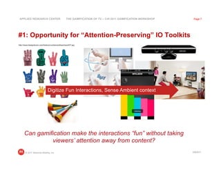 APPLIED RESEARCH CENTER                         THE GAMIFICATION OF TV – CHI 2011 GAMIFICATION WORKSHOP    Page 7




#1: Opportunity for “Attention-Preserving” IO Toolkits
http://www.designboom.com/history/numberonefoamhand/07.jpg




                              Digitize Fun Interactions, Sense Ambient context




     Can gamification make the interactions “fun” without taking
              viewers’ attention away from content?
       © 2011 Motorola Mobility, Inc                                                                       3/8/2011
 