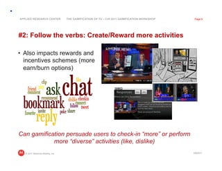 APPLIED RESEARCH CENTER            THE GAMIFICATION OF TV – CHI 2011 GAMIFICATION WORKSHOP    Page 9




#2: Follow the verbs: Create/Reward more activities

•  Also impacts rewards and
   incentives schemes (more
   earn/burn options)




Can gamification persuade users to check-in “more” or perform
            more “diverse” activities (like, dislike)
   © 2011 Motorola Mobility, Inc                                                             3/8/2011
 