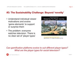 APPLIED RESEARCH CENTER            THE GAMIFICATION OF TV – CHI 2011 GAMIFICATION WORKSHOP                          Page 10




#3: The Sustainability Challenge: Beyond ‘novelty’

•  Understand individual viewer
   motivations and evolve
   ‘game elements’ to support
   or surprise them
•  The problem: everyone
   watches television. There is
   no clear set of ‘player types’                                    http://www.slideshare.net/amyjokim
                                                                     /gamification-101-design-the-player-journey




Can gamification platforms evolve to suit different player types?
       What are the player types for social television?
   © 2011 Motorola Mobility, Inc                                                                                   3/8/2011
 