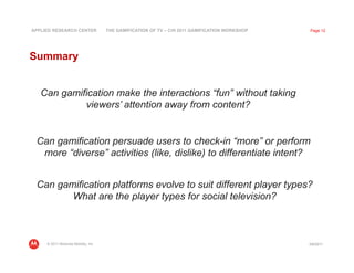 APPLIED RESEARCH CENTER              THE GAMIFICATION OF TV – CHI 2011 GAMIFICATION WORKSHOP   Page 12




Summary


   Can gamification make the interactions “fun” without taking
            viewers’ attention away from content?


 Can gamification persuade users to check-in “more” or perform
  more “diverse” activities (like, dislike) to differentiate intent?


 Can gamification platforms evolve to suit different player types?
        What are the player types for social television?



     © 2011 Motorola Mobility, Inc                                                             3/8/2011
 