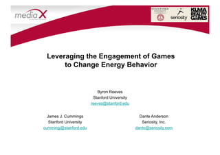 H-STAR
                                                             HUMAN SCIENCES AND TECHNOLOGIES
                                                                 ADVANCED RESEARCH INSTITUTE




 Leveraging the Engagement of Games
      to Change Energy Behavior


                            Byron Reeves
                          Stanford University
                         reeves@stanford.edu


  James J. Cummings                               Dante Anderson
   Stanford University                             Seriosity, Inc.
cummingj@stanford.edu                           dante@seriosity.com
 