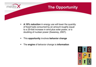 The Opportunity



  A 10% reduction in energy use will lower the quantity
   of fossil fuels consumed by an amount roughly equal
   to a 25-fold increase in wind plus solar power, or a
   doubling of nuclear power (Sweeney, 2007).

  This opportunity involves behavior change

  The engine of behavior change is information
 