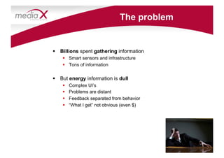 The problem


  Billions spent gathering information
      Smart sensors and infrastructure
      Tons of information


  But energy information is dull
        Complex UI’s
        Problems are distant
        Feedback separated from behavior
        “What I get” not obvious (even $)
 