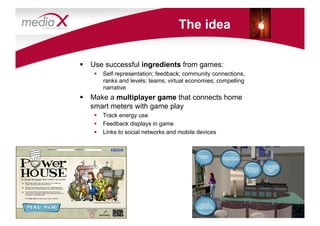 The idea


  Use successful ingredients from games:
      Self representation; feedback; community connections,
       ranks and levels; teams; virtual economies; compelling
       narrative
  Make a multiplayer game that connects home
   smart meters with game play
      Track energy use
      Feedback displays in game
      Links to social networks and mobile devices
 