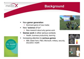 Background



  New gamer generation
      Dominant genre of new media
  New “science of fun”
      New research about why games work
  Games work in other serious contexts
      Health, business productivity, learning
  Increasing attention to serious games
      IBM, State Farm, PG, Microsoft, military, security,
       education, health




                                                              +
 