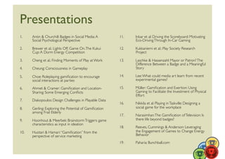 Presentations	

1.     Antin  Churchill: Badges in Social Media: A         11.    Inbar et al: Driving the Scoreboard: Motivating
       Social Psychological Perspective	

                         Eco-Driving Through In-Car Gaming	


2.     Brewer et al.: Lights Off. Game On. The Kukui        12.    Kukkaniemi et al.: Play Society Research
       Cup: A Dorm Energy Competition	

                           Project	


3.     Cheng et al.: Finding Moments of Play at Work	

     13.    Laschke  Hassenzahl: Mayor or Patron? The
                                                                   Difference Between a Badge and a Meaningful
4.     Cheung: Consciousness in Gameplay	

                        Story	


5.     Choe: Roleplaying gamiﬁcation to encourage           14.    Lee: What could media art learn from recent
       social interactions at parties	

                           experimental games?	


6.     Ahmet  Cramer: Gamiﬁcation and Location-            15.    Müller: Gamiﬁcation and Exertion: Using
       Sharing: Some Emerging Conﬂicts	

                          Gaming to Facilitate the Investment of Physical
                                                                   Effort	

7.     Diakopoulos: Design Challenges in Playable Data	

                                                            16.    Nikkila et al: Playing in Taskville: Designing a
8.     Gerling: Exploring the Potential of Gamiﬁcation             social game for the workplace	

       among Frail Elderly	

                                                            17.    Narasimhan: The Gamiﬁcation of Television: Is
9.     Hoonhout  Meerbek: Brainstorm Triggers: game               there life beyond badges?	

       characteristics as input in ideation	

                                                            18.    Reeves, Cummings  Anderson: Leveraging
10.    Huotari  Hamari: “Gamiﬁcation” from the                    the Engagement of Games to Change Energy
       perspective of service marketing	

                         Behavior	


                                                            19.    Paharia: Bunchball.com	

 