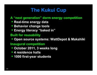 The Kukui Cup
       A “next generation” dorm energy competition
        •  Real-time energy data
        •  Behavior change tools
        •  Energy literacy “baked in”
       Built for reusability
        •  Open source systems: WattDepot  Makahiki
       Inaugural competition
        •  October 2011, 3 weeks long
        •  4 residence halls
        •  1000 first-year students

(4)
 