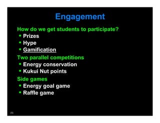 Engagement
       How do we get students to participate?
        •  Prizes
        •  Hype
        •  Gamification
       Two parallel competitions
        •  Energy conservation
        •  Kukui Nut points
       Side games
        •  Energy goal game
        •  Raffle game

(5)
 