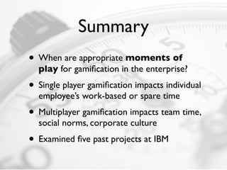 Summary
• When are appropriate moments of
  play for gamiﬁcation in the enterprise?
• Single player gamiﬁcation impacts individual
  employee’s work-based or spare time
• Multiplayer gamiﬁcation impacts team time,
  social norms, corporate culture
• Examined ﬁve past projects at IBM
 