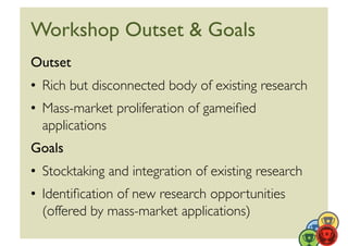 Workshop Outset  Goals	

Outset	

•  Rich but disconnected body of existing research	

•  Mass-market proliferation of gameiﬁed
   applications 	

Goals	

•  Stocktaking and integration of existing research	

•  Identiﬁcation of new research opportunities
   (offered by mass-market applications)	

 